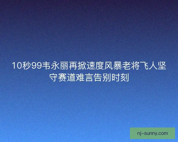 10秒99韦永丽再掀速度风暴老将飞人坚守赛道难言告别时刻