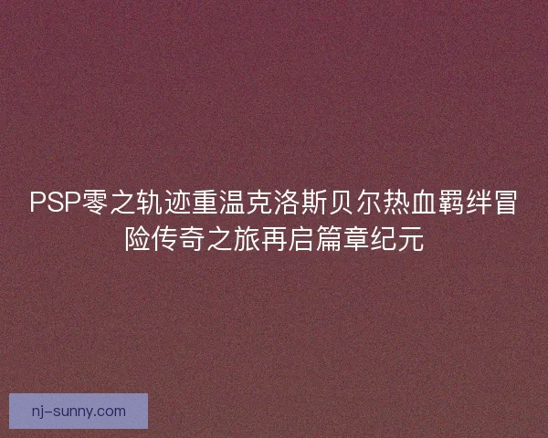 PSP零之轨迹重温克洛斯贝尔热血羁绊冒险传奇之旅再启篇章纪元