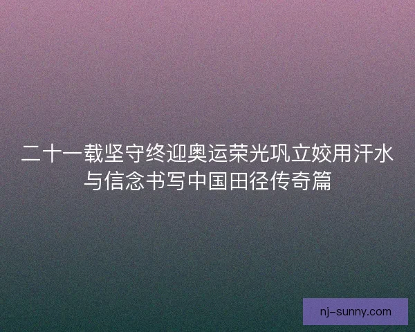 二十一载坚守终迎奥运荣光巩立姣用汗水与信念书写中国田径传奇篇