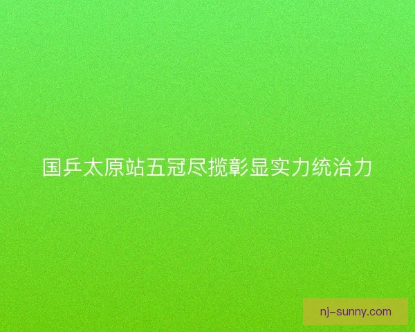 国乒太原站五冠尽揽彰显实力统治力
