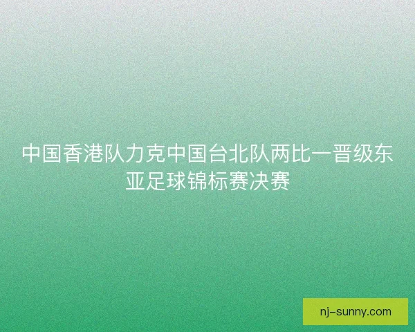 中国香港队力克中国台北队两比一晋级东亚足球锦标赛决赛