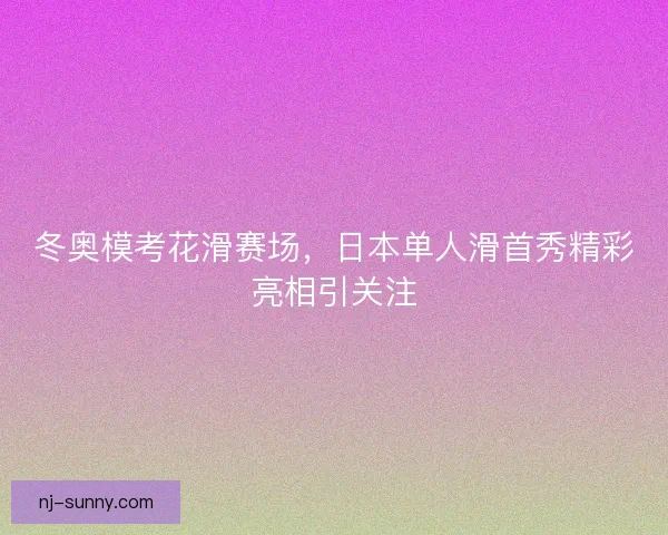 冬奥模考花滑赛场，日本单人滑首秀精彩亮相引关注