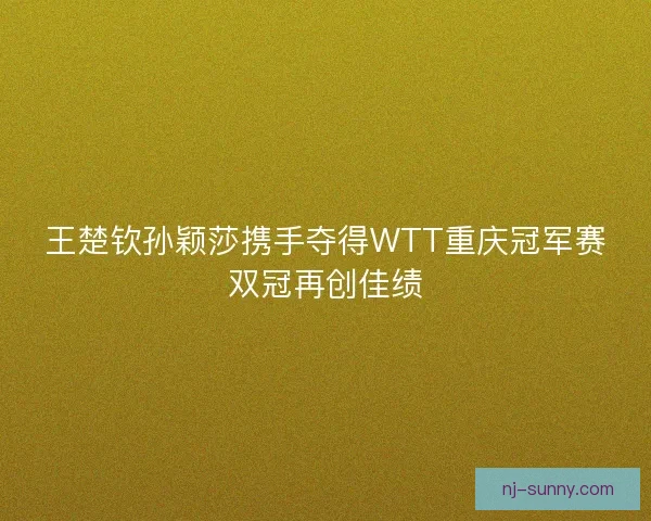 王楚钦孙颖莎携手夺得WTT重庆冠军赛双冠再创佳绩 王楚钦孙颖莎携手夺得WTT重庆冠军赛双冠再创佳绩