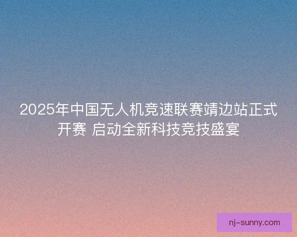 2025年中国无人机竞速联赛靖边站正式开赛 启动全新科技竞技盛宴
