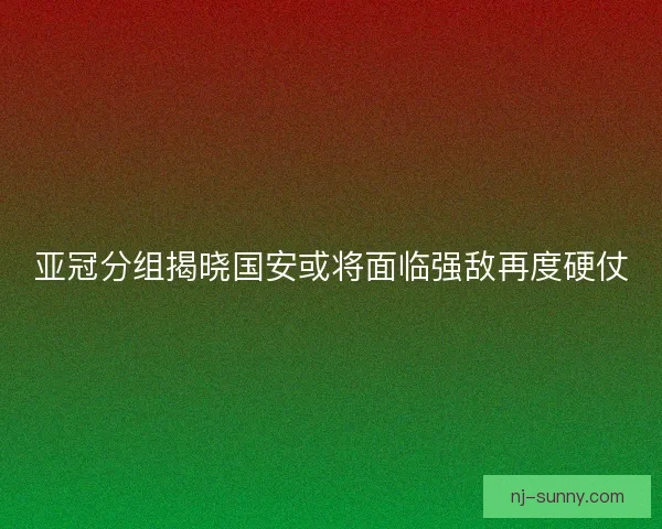 亚冠分组揭晓国安或将面临强敌再度硬仗