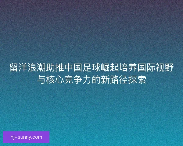 留洋浪潮助推中国足球崛起培养国际视野与核心竞争力的新路径探索