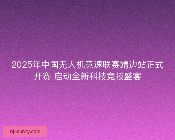 2025年中国无人机竞速联赛靖边站正式开赛 启动全新科技竞技盛宴