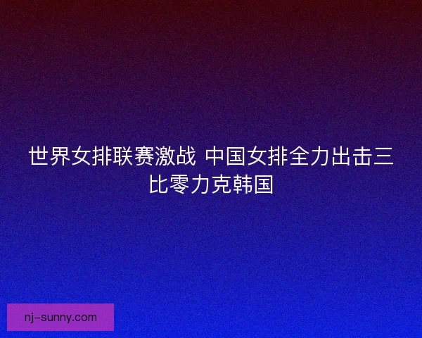 世界女排联赛激战 中国女排全力出击三比零力克韩国