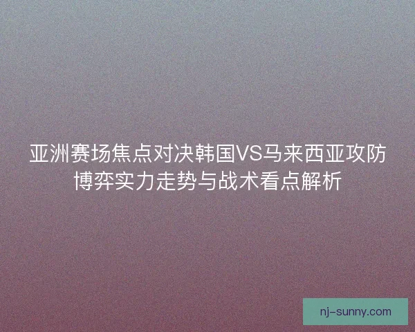 亚洲赛场焦点对决韩国VS马来西亚攻防博弈实力走势与战术看点解析