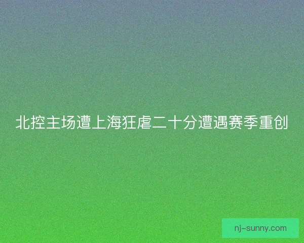 北控主场遭上海狂虐二十分遭遇赛季重创