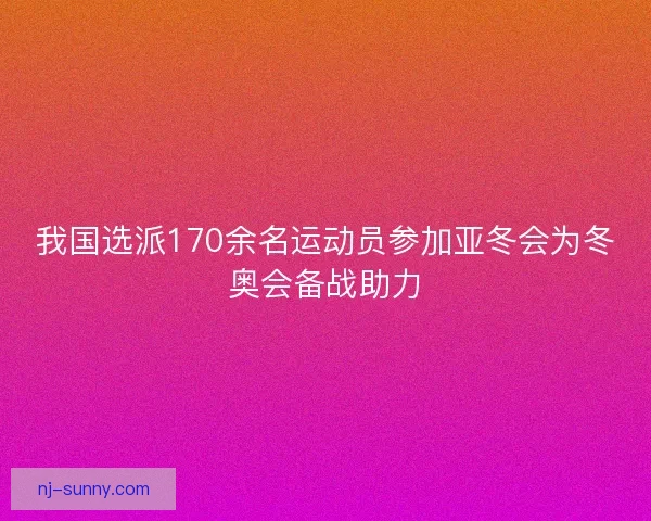 我国选派170余名运动员参加亚冬会为冬奥会备战助力
