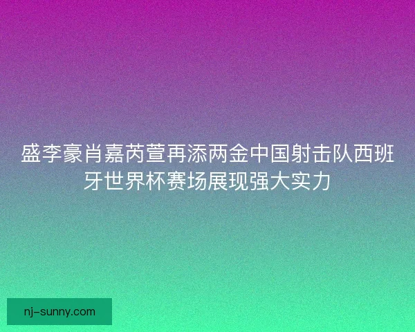 盛李豪肖嘉芮萱再添两金中国射击队西班牙世界杯赛场展现强大实力