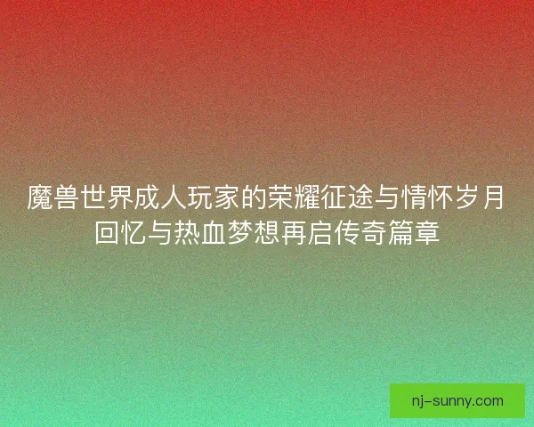 魔兽世界成人玩家的荣耀征途与情怀岁月回忆与热血梦想再启传奇篇章