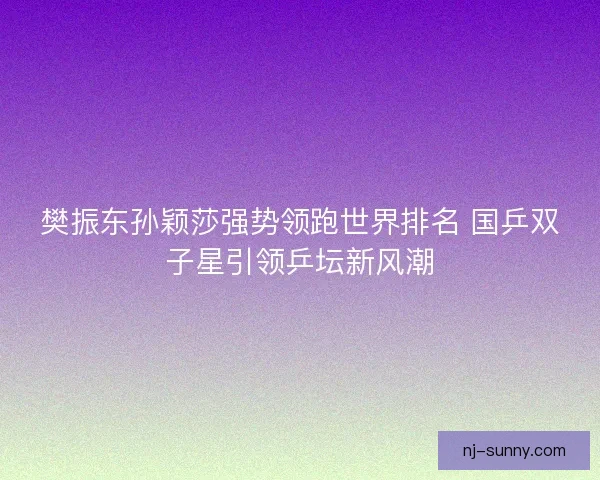 樊振东孙颖莎强势领跑世界排名 国乒双子星引领乒坛新风潮