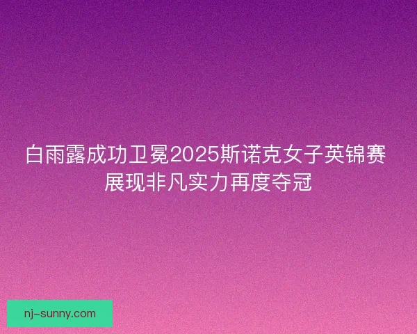 白雨露成功卫冕2025斯诺克女子英锦赛 展现非凡实力再度夺冠