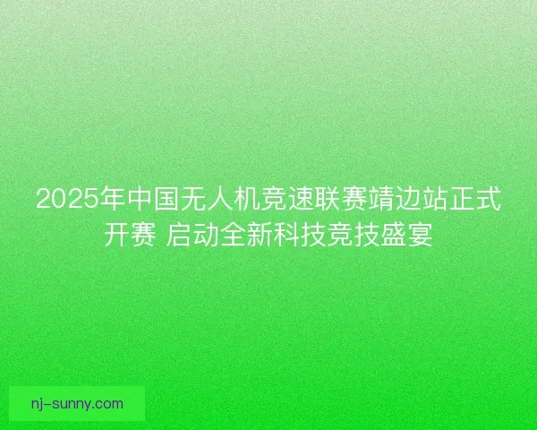 2025年中国无人机竞速联赛靖边站正式开赛 启动全新科技竞技盛宴