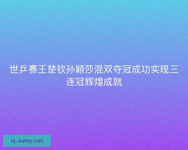 世乒赛王楚钦孙颖莎混双夺冠成功实现三连冠辉煌成就