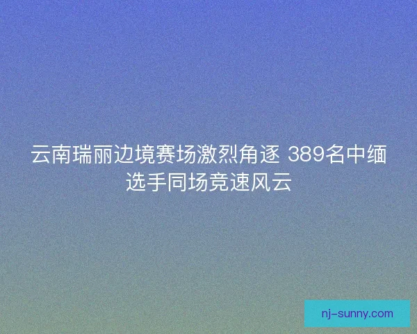 云南瑞丽边境赛场激烈角逐 389名中缅选手同场竞速风云