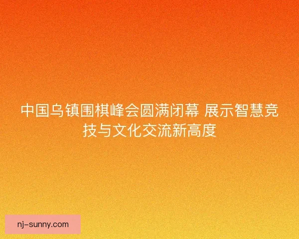 中国乌镇围棋峰会圆满闭幕 展示智慧竞技与文化交流新高度