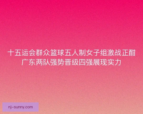 十五运会群众篮球五人制女子组激战正酣广东两队强势晋级四强展现实力